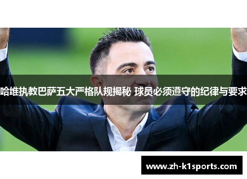 哈维执教巴萨五大严格队规揭秘 球员必须遵守的纪律与要求