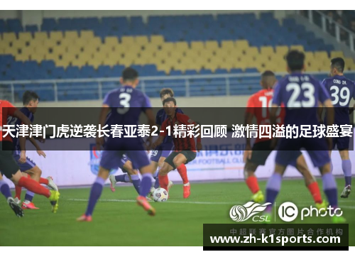 天津津门虎逆袭长春亚泰2-1精彩回顾 激情四溢的足球盛宴